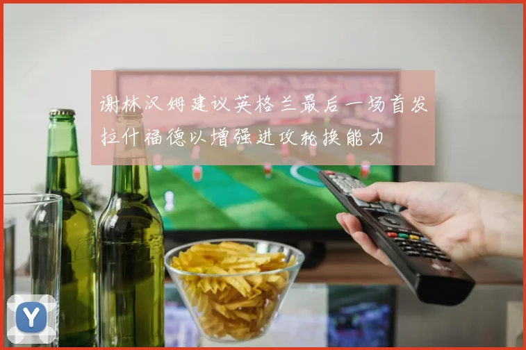 谢林汉姆建议英格兰最后一场首发拉什福德以增强进攻轮换能力