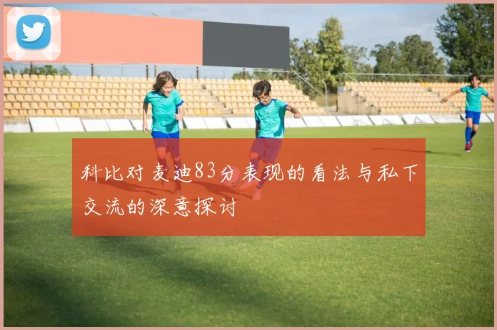 科比对麦迪83分表现的看法与私下交流的深意探讨