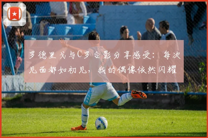 罗德里戈与C罗合影分享感受：每次见面都如初见，我的偶像依然闪耀