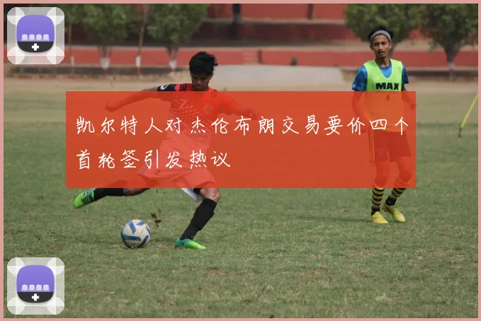 凯尔特人对杰伦布朗交易要价四个首轮签引发热议