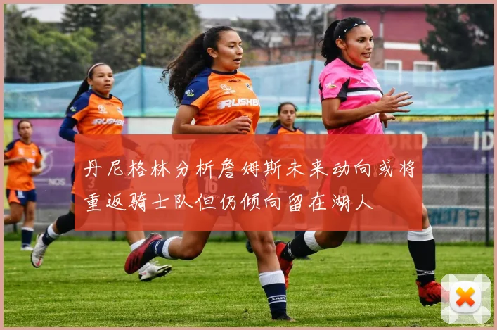 丹尼格林分析詹姆斯未来动向或将重返骑士队但仍倾向留在湖人