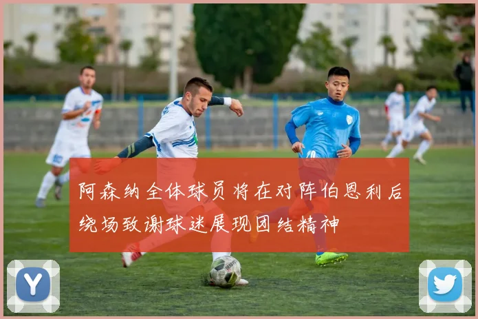 阿森纳全体球员将在对阵伯恩利后绕场致谢球迷展现团结精神