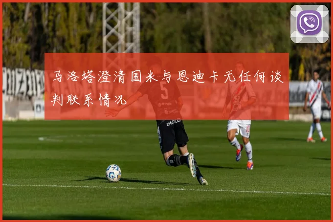 马洛塔澄清国米与恩迪卡无任何谈判联系情况