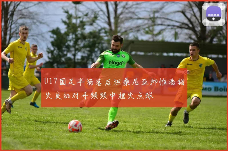 U17国足半场落后坦桑尼亚帅惟浩错失良机对手频频中框失点球
