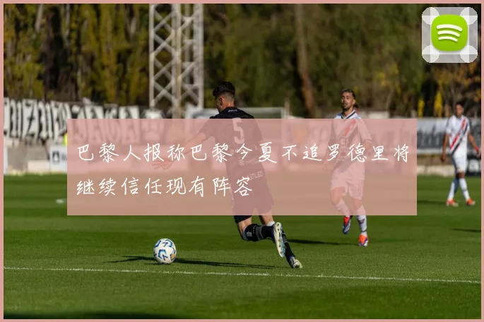 巴黎人报称巴黎今夏不追罗德里将继续信任现有阵容