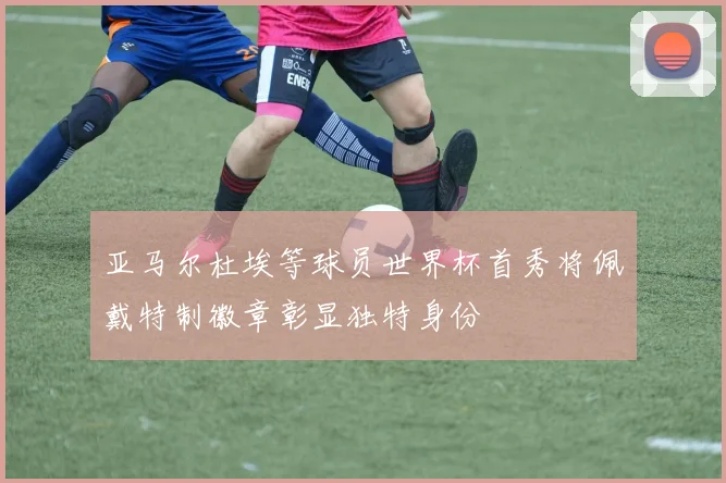 亚马尔杜埃等球员世界杯首秀将佩戴特制徽章彰显独特身份