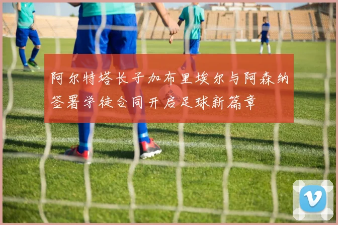 阿尔特塔长子加布里埃尔与阿森纳签署学徒合同开启足球新篇章