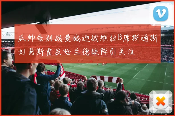 瓜帅告别战曼城迎战维拉B席斯通斯刘易斯首发哈兰德缺阵引关注