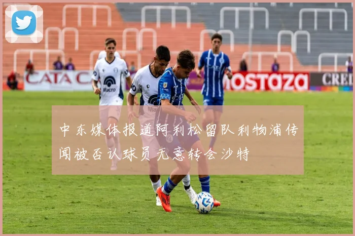 中东媒体报道阿利松留队利物浦传闻被否认球员无意转会沙特