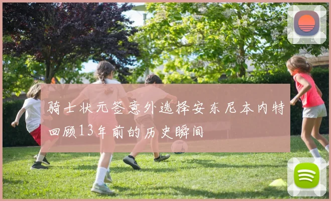 骑士状元签意外选择安东尼本内特回顾13年前的历史瞬间