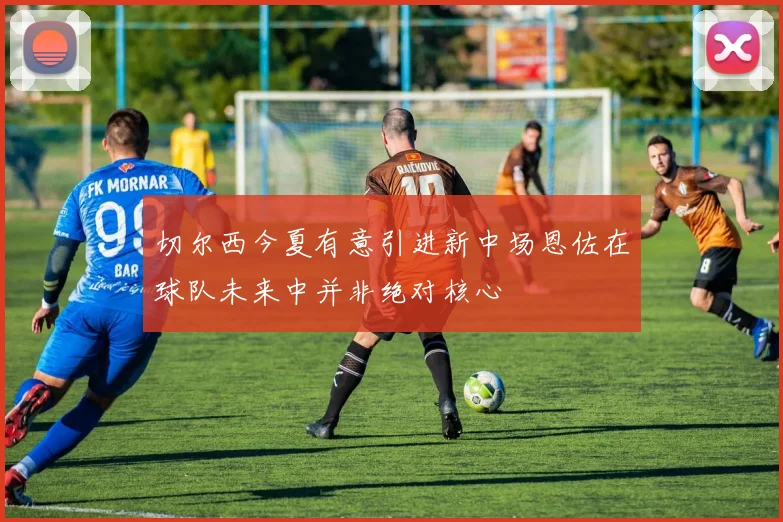 切尔西今夏有意引进新中场恩佐在球队未来中并非绝对核心