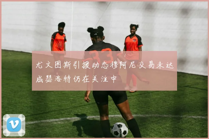 尤文图斯引援动态穆阿尼交易未达成瑟洛特仍在关注中