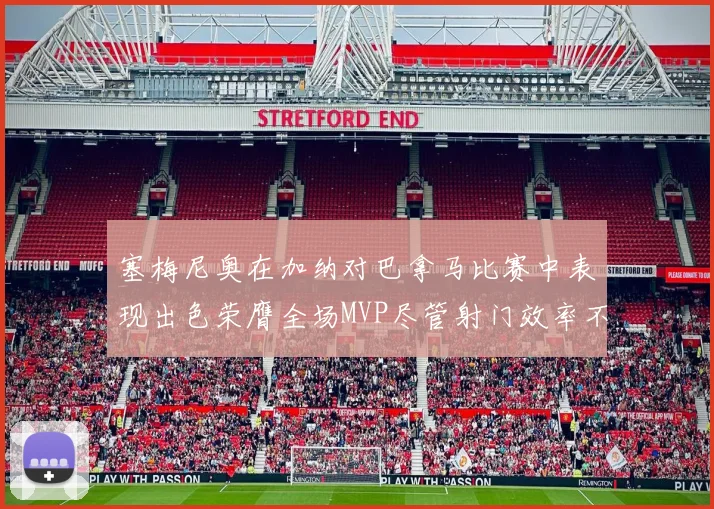 塞梅尼奥在加纳对巴拿马比赛中表现出色荣膺全场MVP尽管射门效率不佳