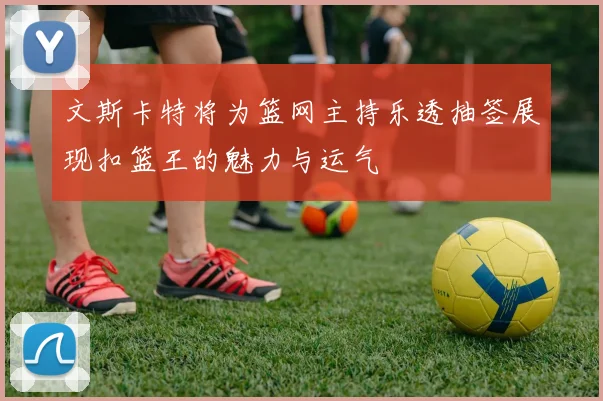 文斯卡特将为篮网主持乐透抽签展现扣篮王的魅力与运气