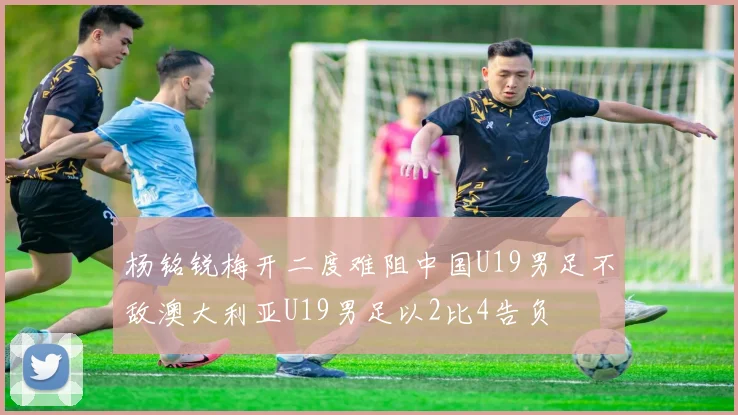 杨铭锐梅开二度难阻中国U19男足不敌澳大利亚U19男足以2比4告负
