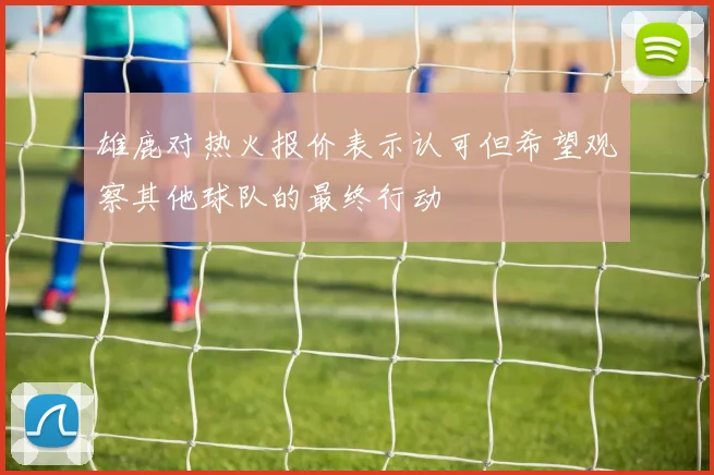 雄鹿对热火报价表示认可但希望观察其他球队的最终行动