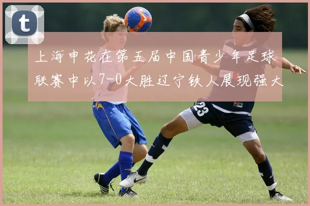 上海申花在第五届中国青少年足球联赛中以7-0大胜辽宁铁人展现强大实力