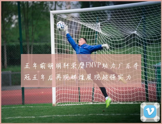 五年前胡明轩荣膺FMVP助力广东夺冠五年后再现辉煌展现超强实力