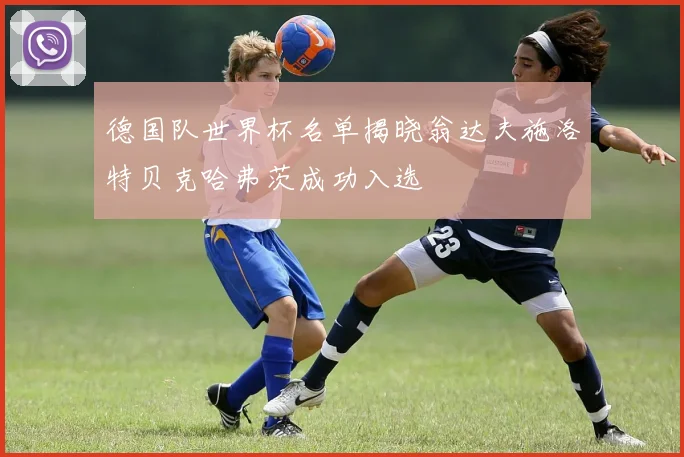 德国队世界杯名单揭晓翁达夫施洛特贝克哈弗茨成功入选