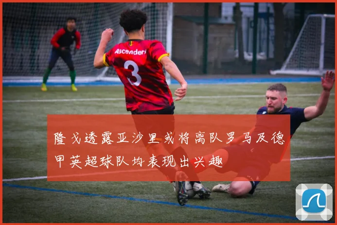 隆戈透露亚沙里或将离队罗马及德甲英超球队均表现出兴趣