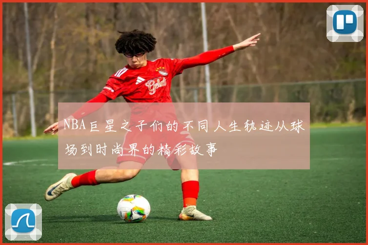 NBA巨星之子们的不同人生轨迹从球场到时尚界的精彩故事